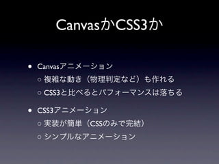CanvasかCSS3か

•   Canvasアニメーション
    ○ 複雑な動き（物理判定など）も作れる
    ○ CSS3と比べるとパフォーマンスは落ちる

•   CSS3アニメーション
    ○ 実装が簡単（CSSのみで完結）
    ○ シンプルなアニメーション
 