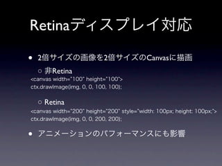 Retinaディスプレイ対応

•   2倍サイズの画像を2倍サイズのCanvasに描画
    ○ 非Retina
<canvas width= 100 height= 100 >
ctx.drawImage(img, 0, 0, 100, 100);


    ○ Retina
<canvas width= 200 height= 200 style= width: 100px; height: 100px; >
ctx.drawImage(img, 0, 0, 200, 200);


•   アニメーションのパフォーマンスにも影響
 
