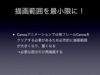 描画範囲を最小限に！


•   Canvasアニメーションでは毎フレームCanvasを
    クリアする必要があるため必然的に描画範囲
    が大きくなり、重くなる
    →必要な部分だけ再描画する
 
