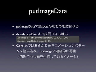 putImageData

•   getImageDataで読み込んだものを貼付ける

•   drawImageDataより描画コスト軽い
    var image = ctx.getImageData(0, 0, 100, 100);
    ctx.putImageData(image, 0, 0);

•   Corollinではあらかじめアニメーションパター
    ンを読み込み、putImageで連続的に再生
    （内部でセル画を生成しているイメージ）
 
