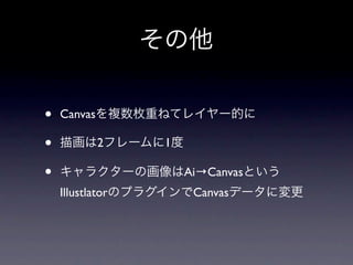 その他

•   Canvasを複数枚重ねてレイヤー的に

•   描画は2フレームに1度

•   キャラクターの画像はAi→Canvasという
    IllustlatorのプラグインでCanvasデータに変更
 