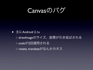 Canvasのバグ


•   主にAndroid 2.1x
    ○ drawImageのサイズ、座標が引き延ばされる
    ○ scaleが2回適用される
    ○ rotate, translateがなんかカオス
 