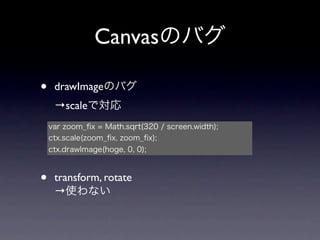 Canvasのバグ

•    drawImageのバグ
     →scaleで対応
    var zoom_ﬁx = Math.sqrt(320 / screen.width);
    ctx.scale(zoom_ﬁx, zoom_ﬁx);
    ctx.drawImage(hoge, 0, 0);



•    transform, rotate
     →使わない
 