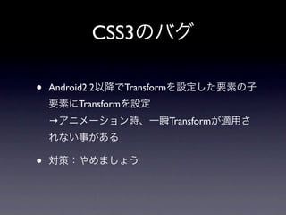 CSS3のバグ

•   Android2.2以降でTransformを設定した要素の子
    要素にTransformを設定
    →アニメーション時、一瞬Transformが適用さ
    れない事がある

•   対策：やめましょう
 