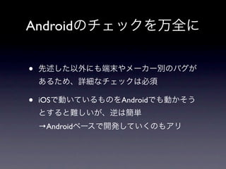 Androidのチェックを万全に


•   先述した以外にも端末やメーカー別のバグが
    あるため、詳細なチェックは必須

•   iOSで動いているものをAndroidでも動かそう
    とすると難しいが、逆は簡単
    →Androidベースで開発していくのもアリ
 