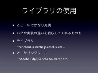ライブラリの使用

•   ここ一年でかなり充実

•   バグや実装の違いを吸収してくれるものも

•   ライブラリ
    →enchant.js, Arctic.js,easel.js, etc...

•   オーサリングツール
    →Adobe Edge, Sencha Animater, etc...
 