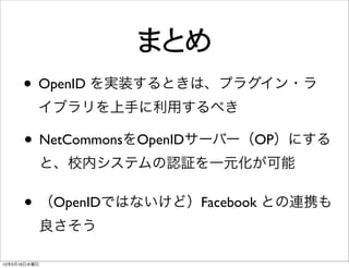 まとめ
      • OpenID を実装するときは、プラグイン・ラ
          イブラリを上手に利用するべき

      • NetCommonsをOpenIDサーバー（OP）にする
              と、校内システムの認証を一元化が可能

      • （OpenIDではないけど）Facebook との連携も
              良さそう

12年5月16日水曜日
 