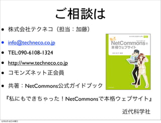 ご相談は
•   株式会社テクネコ（担当：加藤）

•   info@techneco.co.jp

•   TEL:090-6108-1324

•   http://www.techneco.co.jp

•   コモンズネット正会員

•   共著：NetCommons公式ガイドブック

 『私にもできちゃった！NetCommonsで本格ウェブサイト』

                      近代科学社
12年5月16日水曜日
 