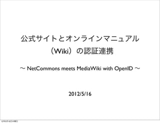 公式サイトとオンラインマニュアル
                       （Wiki）の認証連携

              ∼ NetCommons meets MediaWiki with OpenID ∼



                               2012/5/16



12年5月16日水曜日
 