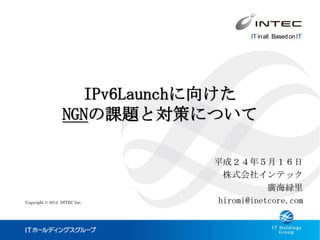 IPv6Launchに向けた
                 NGNの課題と対策について

                              平成２４年５月１６日
                                株式会社インテック
                                          廣海緑里
Copyright © 2012 INTEC Inc.    hiromi@inetcore.com
 