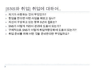 [SNS와 취업] 취업에 대하여..
   자기가 사랑하는 것이 무엇인가?
   창업을 한다면 어떤 사업을 해보고 싶나?
   자신이 구상하고 있는 향후 5년의 진로는?
   SNS가 어떻게 커리어 관리에 도움이 되는가?
   구체적으로 SNS가 어떻게 취업역량강화에 도움이 되는가?
   취업 준비를 위해 어떤 것을 준비한다면 무엇일까요?
 