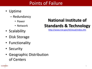 Points of Failure
• Uptime
    – Redundancy
       • Power              National Institute of
       • Network          Standards & Technology
•   Scalability             http://www.nist.gov/itl/cloud/index.cfm


•   Disk Storage
•   Functionality
•   Security
•   Geographic Distribution
    of Centers
                                                                  3
 
