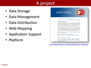 A project
•   Data Storage
•   Data Management
•   Data Distribution
•   Web Mapping
•   Application Support
•   Platform
                          http://agioar.wordpress.com/2011/08/10/geostor-assessment/




                                                                              4
 
