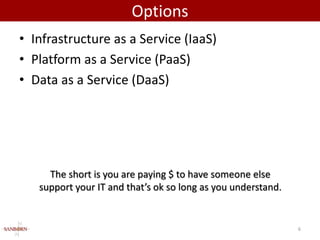 Options
• Infrastructure as a Service (IaaS)
• Platform as a Service (PaaS)
• Data as a Service (DaaS)




     The short is you are paying $ to have someone else
   support your IT and that’s ok so long as you understand.


                                                              6
 