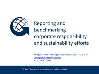 Reporting and
                        benchmarking
                        corporate responsibility
                        and sustainability efforts
                        Marjella Alma - Manager External Relations – GRI USA
Venue, Date             alma@globalreporting.org
                        +1 917 690 0909


              Global Communications Forum, 16 May 2012
 