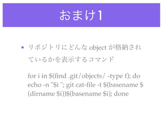 おまけ1

• リポジトリにどんな object が格納され
 ているかを表示するコマンド

 for i in $(ﬁnd .git/objects/ -type f); do
 echo -n "$i "; git cat-ﬁle -t $(basename $
 (dirname $i))$(basename $i); done
 