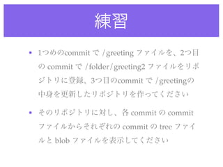 練習
• 1つめのcommit で /greeting ファイルを、2つ目
 の commit で /folder/greeting2 ファイルをリポ
 ジトリに登録、3つ目のcommit で /greetingの
 中身を更新したリポジトリを作ってください

• そのリポジトリに対し、各 commit の commit
 ファイルからそれぞれの commit の tree ファイ
 ルと blob ファイルを表示してください
 