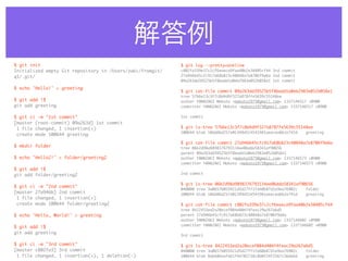 解答例
$ git init                                                 $ git log --pretty=oneline
Initialized empty Git repository in /Users/zaki/fromgit/   c802fa339e37c2cf6eaeca9faa40b2e38405cf44 3rd commit
q1/.git/                                                   27a946b45cfc917a68b823c40848a7e8706f9a6a 2nd commit
                                                           09a263dd39525b5f8badd1a0eb2983e052b058e1 1st commit

$ echo 'Hello!' > greeting
                                                           $ git cat-file commit 09a263dd39525b5f8badd1a0eb2983e052b058e1
                                                           tree 57b6e13c3f7c0d4d9f327a878ffe5639c55148ee
$ git add !$                                               author YAMAZAKI Makoto <makoto1975@gmail.com> 1337146517 +0900
git add greeting                                           committer YAMAZAKI Makoto <makoto1975@gmail.com> 1337146517 +0900

$ git ci -m "1st commit"                                   1st commit
[master (root-commit) 09a263d] 1st commit
 1 file changed, 1 insertion(+)                            $ git ls-tree 57b6e13c3f7c0d4d9f327a878ffe5639c55148ee
                                                           100644 blob 10ddd6d257e01349d514541981aeecea6b2e741d	   greeting
 create mode 100644 greeting
                                                           $ git cat-file commit 27a946b45cfc917a68b823c40848a7e8706f9a6a
$ mkdir folder                                             tree 06b2d98a9898376793134ae06dda58341af90656
                                                           parent 09a263dd39525b5f8badd1a0eb2983e052b058e1
$ echo 'Hello2!' > folder/greeting2                        author YAMAZAKI Makoto <makoto1975@gmail.com> 1337146573 +0900
                                                           committer YAMAZAKI Makoto <makoto1975@gmail.com> 1337146573 +0900
$ git add !$
git add folder/greeting2                                   2nd commit

                                                           $ git ls-tree 06b2d98a9898376793134ae06dda58341af90656
$ git ci -m "2nd commit"
                                                           040000 tree 3a06576055421d5d27ff1fe60b87d1e9ea76902c	   folder
[master 27a946b] 2nd commit                                100644 blob 10ddd6d257e01349d514541981aeecea6b2e741d	   greeting
 1 file changed, 1 insertion(+)
 create mode 100644 folder/greeting2                       $ git cat-file commit c802fa339e37c2cf6eaeca9faa40b2e38405cf44
                                                           tree 8422453ed2a20ecef084d404f4feac29a267a6d5
$ echo 'Hello, World!' > greeting                          parent 27a946b45cfc917a68b823c40848a7e8706f9a6a
                                                           author YAMAZAKI Makoto <makoto1975@gmail.com> 1337146602 +0900
                                                           committer YAMAZAKI Makoto <makoto1975@gmail.com> 1337146602 +0900
$ git add !$
git add greeting
                                                           3rd commit

$ git ci -m "3rd commit"                                   $ git ls-tree 8422453ed2a20ecef084d404f4feac29a267a6d5
[master c802fa3] 3rd commit                                040000 tree 3a06576055421d5d27ff1fe60b87d1e9ea76902c	   folder
 1 file changed, 1 insertion(+), 1 deletion(-)             100644 blob 8ab686eafeb1f44702738c8b0f24f2567c36da6d	   greeting
 