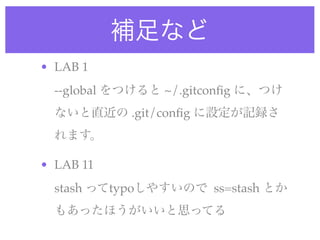 補足など
• LAB 1
  --global をつけると ~/.gitconﬁg に、つけ
  ないと直近の .git/conﬁg に設定が記録さ
  れます。

• LAB 11
  stash ってtypoしやすいので ss=stash とか
  もあったほうがいいと思ってる
 