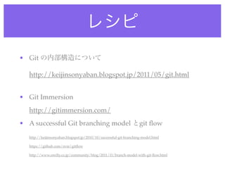 レシピ
• Git の内部構造について

  http://keijinsonyaban.blogspot.jp/2011/05/git.html


• Git Immersion
  http://gitimmersion.com/
• A successful Git branching model とgit ﬂow
  http://keijinsonyaban.blogspot.jp/2010/10/successful-git-branching-model.html

  https://github.com/nvie/gitﬂow

  http://www.oreilly.co.jp/community/blog/2011/11/branch-model-with-git-ﬂow.html
 