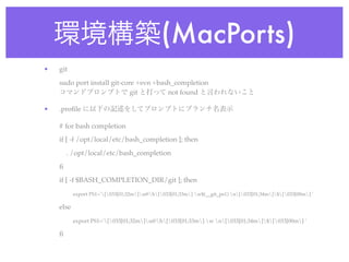 環境構築(MacPorts)
•   git
    sudo port install git-core +svn +bash_completion
    コマンドプロンプトで git と打って not found と言われないこと

•   .proﬁle に以下の記述をしてプロンプトにブランチ名表示

    # for bash completion
    if [ -f /opt/local/etc/bash_completion ]; then
        . /opt/local/etc/bash_completion
    ﬁ
    if [ -f $BASH_COMPLETION_DIR/git ]; then
           export PS1='[033[01;32m]u@h[033[01;33m] w$(__git_ps1) n[033[01;34m]$[033[00m] '

    else
           export PS1='[033[01;32m]u@h[033[01;33m] w n[033[01;34m]$[033[00m] '

    ﬁ
 