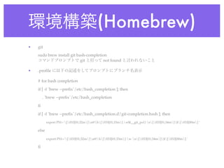 環境構築(Homebrew)
•   git
    sudo brew install git bash-completion
    コマンドプロンプトで git と打って not found と言われないこと

•   .proﬁle に以下の記述をしてプロンプトにブランチ名表示

    # for bash completion

    if [ -f `brew --preﬁx`/etc/bash_completion ]; then
        . `brew --preﬁx`/etc/bash_completion

    ﬁ

    if [ -f `brew --preﬁx`/etc/bash_completion.d/git-completion.bash ]; then
           export PS1='[033[01;32m]u@h[033[01;33m] w$(__git_ps1) n[033[01;34m]$[033[00m] '

    else

           export PS1='[033[01;32m]u@h[033[01;33m] w n[033[01;34m]$[033[00m] '

    ﬁ
 