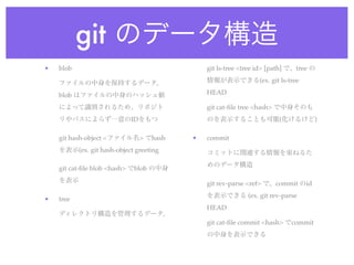 git のデータ構造
•   blob                                    git ls-tree <tree id> [path] で、tree の

    ファイルの中身を保持するデータ。                        情報が表示できる(ex. git ls-tree

    blob はファイルの中身のハッシュ値                     HEAD

    によって識別されるため、リポジト                        git cat-ﬁle tree <hash> で中身そのも
    リやパスによらず一意のIDをもつ                        のを表示することも可能(化けるけど)

    git hash-object <ファイル名> でhash       •   commit
    を表示(ex. git hash-object greeting        コミットに関連する情報を束ねるた
                                            めのデータ構造
    git cat-ﬁle blob <hash> でblob の中身
    を表示                                     git rev-parse <ref> で、commit のid
                                            を表示できる (ex. git rev-parse
•   tree
                                            HEAD
    ディレクトリ構造を管理するデータ。
                                            git cat-ﬁle commit <hash> でcommit
                                            の中身を表示できる
 