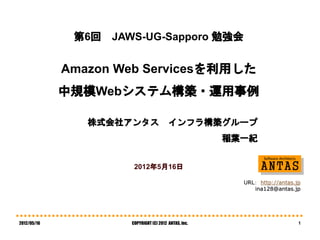 第6回   JAWS-UG-Sapporo 勉強会


             Amazon Web Servicesを利用した
             中規模Webシステム構築・運用事例

                株式会社アンタス                 インフラ構築グループ
                                                       稲葉一紀


                       2012年5月16日

                                                         URL： http://antas.jp
                                                            ina128@antas.jp




2012/05/16            COPYRIGHT (C) 2012 ANTAS, Inc.                        1
 