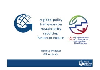 A global policy
 framework on
  sustainability
   reporting:
Report or Explain


  Victoria Whitaker
    GRI Australia
 