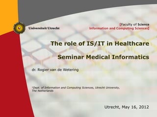 1
The role of IS/IT in Healthcare
Seminar Medical Informatics
dr. Rogier van de Wetering
1Dept. of Information and Computing Sciences, Utrecht University,
The Netherlands
Utrecht, May 16, 2012
 