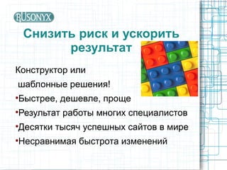 Снизить риск и ускорить
          результат
Конструктор или
шаблонные решения!
Быстрее, дешевле, проще




Результат работы многих специалистов




Десятки тысяч успешных сайтов в мире




Несравнимая быстрота изменений

 