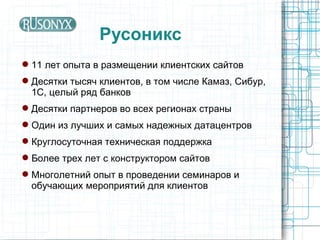 Русоникс
 11 лет опыта в размещении клиентских сайтов
 Десятки тысяч клиентов, в том числе Камаз, Сибур,
  1С, целый ряд банков
 Десятки партнеров во всех регионах страны
 Один из лучших и самых надежных датацентров
 Круглосуточная техническая поддержка
 Более трех лет с конструктором сайтов
 Многолетний опыт в проведении семинаров и
  обучающих мероприятий для клиентов
 