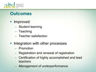  Improved:
  – Student learning
  – Teaching
  – Teacher satisfaction

 Integration with other processes
  – Promotion
  – Registration and renewal of registration
  – Certification of highly accomplished and lead
    teachers
  – Management of underperformance
 