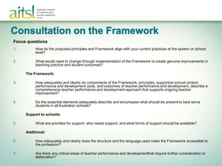 Focus questions
1.        How do the proposed principles and Framework align with your current practices at the system or school
          level?

2.        What would need to change through implementation of the Framework to create genuine improvements in
          teaching practice and student outcomes?

     The Framework:

3.        How adequately and clearly do components of the Framework; principles, supportive school context,
          performance and development cycle, and outcomes of teacher performance and development, describe a
          comprehensive teacher performance and development approach that supports ongoing teacher
          improvement?

4.        Do the essential elements adequately describe and encompass what should be present to best serve
          students in all Australian schools?

     Support to schools:

5.        What are priorities for support, who needs support, and what forms of support should be available?

     Additional:

6.        How adequately and clearly does the structure and the language used make the Framework accessible to
          the profession?

7.        Are there any critical areas of teacher performance and developmentthat require further consideration or
          elaboration?
 