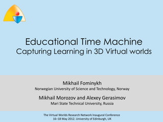 Educational Time Machine
Capturing Learning in 3D Virtual worlds



                       Mikhail Fominykh
     Norwegian University of Science and Technology, Norway

       Mikhail Morozov and Alexey Gerasimov
              Mari State Technical University, Russia

         The Virtual Worlds Research Network Inaugural Conference
                16–18 May 2012. University of Edinburgh, UK
 