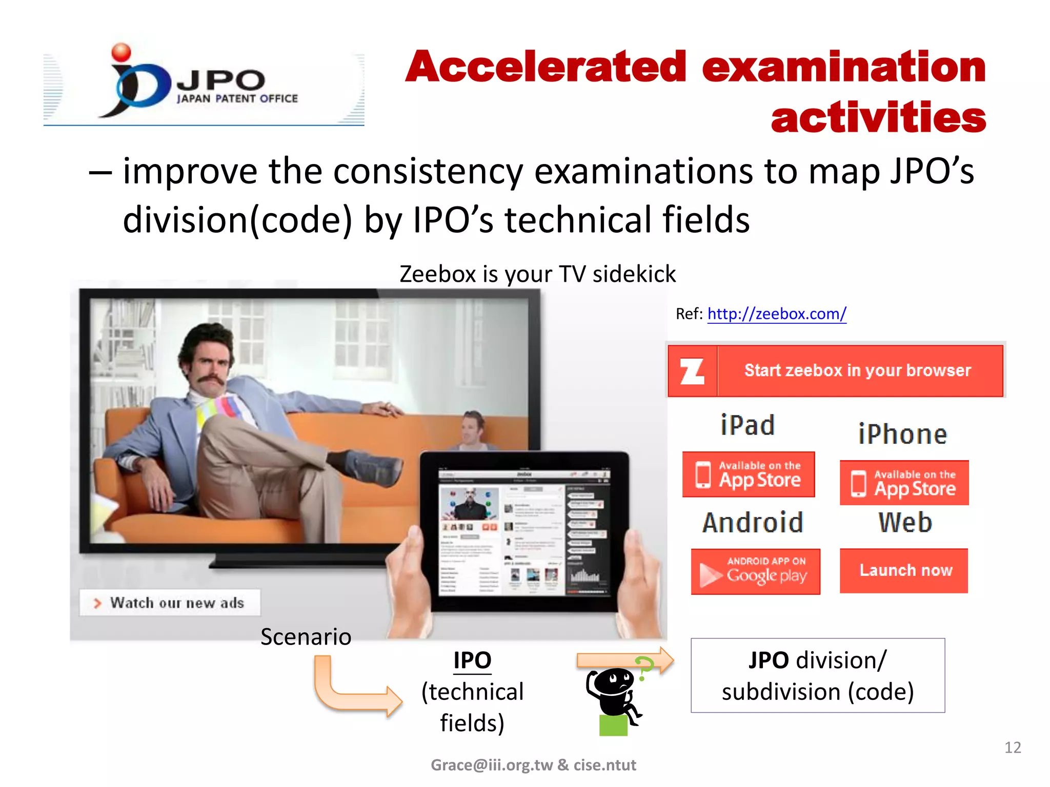 Accelerated examination
                                           activities
– improve the consistency examinations to map JPO’s
  division(code) by IPO’s technical fields
                     Zeebox is your TV sidekick
                                                      Ref: http://zeebox.com/




          Scenario
                          IPO                                 JPO division/
                      (technical                            subdivision (code)
                        fields)
                                                                                 12
                       Grace@iii.org.tw & cise.ntut
 