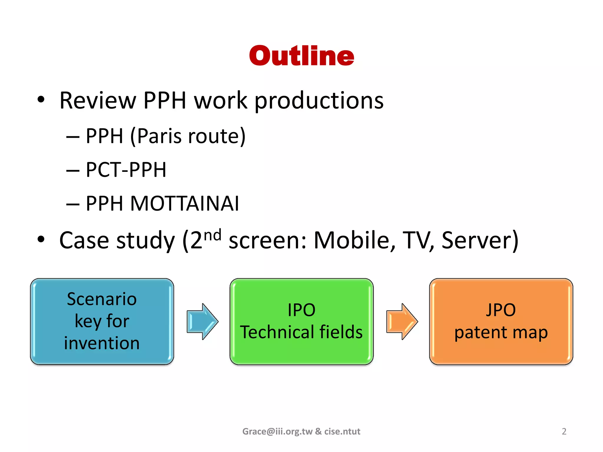 Outline
• Review PPH work productions
  – PPH (Paris route)
  – PCT-PPH
  – PPH MOTTAINAI
• Case study (2nd screen: Mobile, TV, Server)

   Scenario
                         IPO                           JPO
    key for
                    Technical fields               patent map
  invention



                    Grace@iii.org.tw & cise.ntut                2
 
