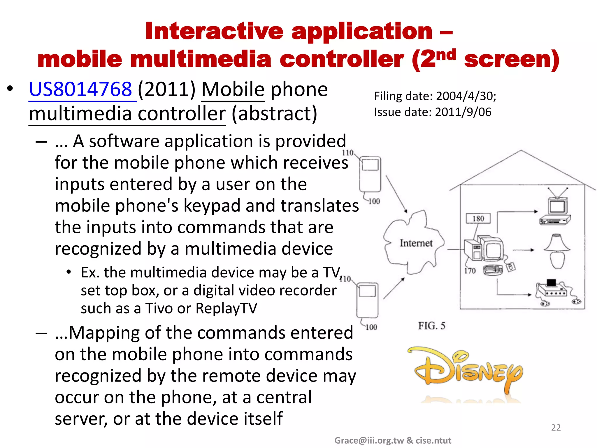Interactive application –
   mobile multimedia controller (2nd screen)
• US8014768 (2011) Mobile phone    Filing date: 2004/4/30;
  multimedia controller (abstract) Issue date: 2011/9/06

   – … A software application is provided
     for the mobile phone which receives
     inputs entered by a user on the
     mobile phone's keypad and translates
     the inputs into commands that are
     recognized by a multimedia device
      • Ex. the multimedia device may be a TV,
        set top box, or a digital video recorder
        such as a Tivo or ReplayTV
   – …Mapping of the commands entered
     on the mobile phone into commands
     recognized by the remote device may
     occur on the phone, at a central
     server, or at the device itself                                         22
                                              Grace@iii.org.tw & cise.ntut
 