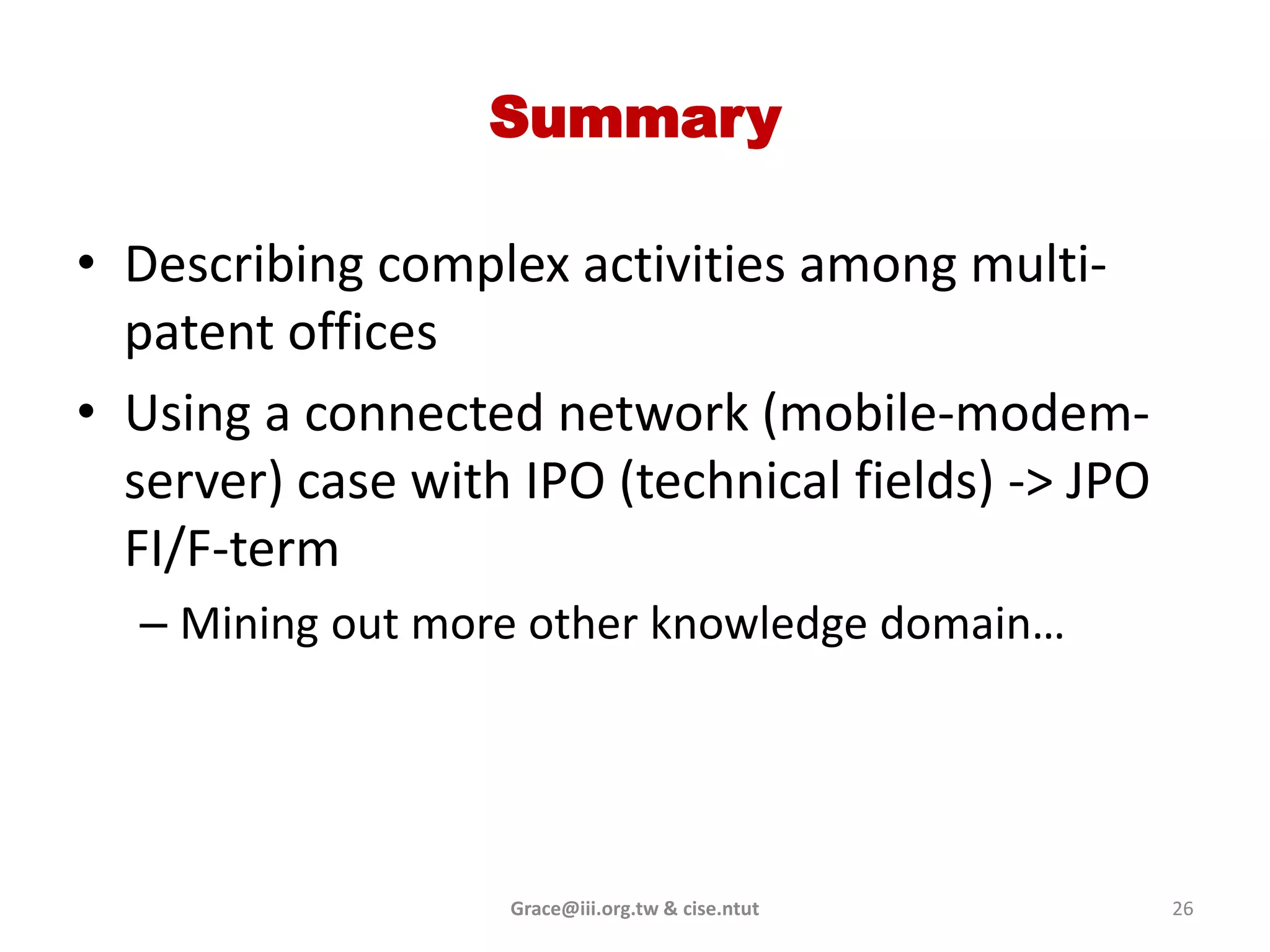 Summary

• Describing complex activities among multi-
  patent offices
• Using a connected network (mobile-modem-
  server) case with IPO (technical fields) -> JPO
  FI/F-term
  – Mining out more other knowledge domain…




                   Grace@iii.org.tw & cise.ntut     26
 
