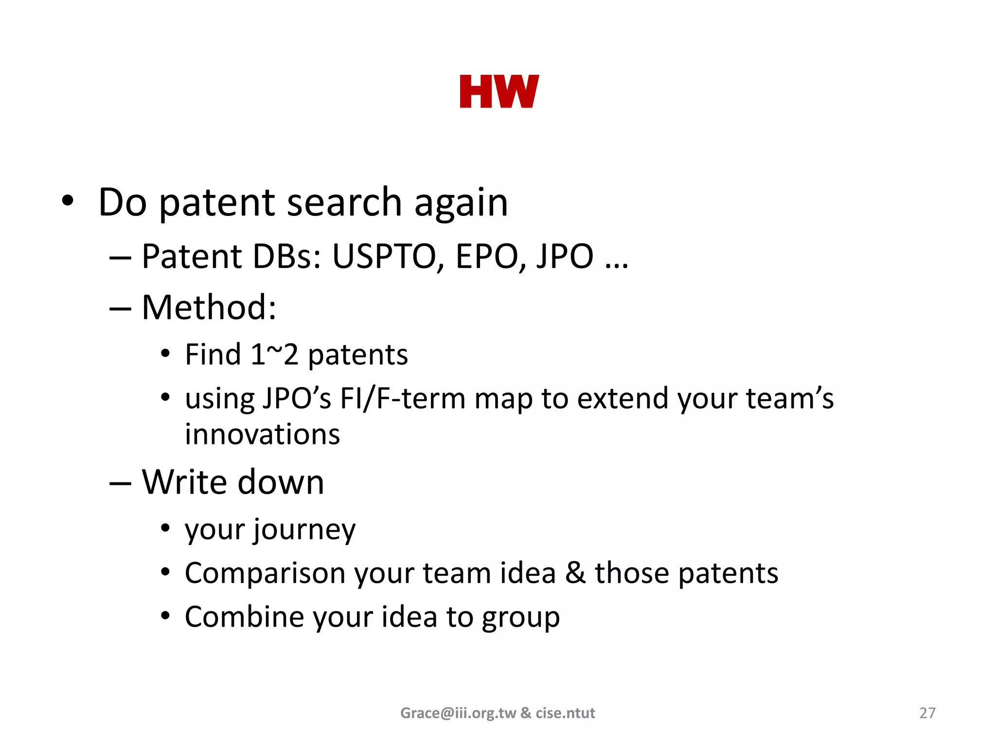 HW

• Do patent search again
  – Patent DBs: USPTO, EPO, JPO …
  – Method:
     • Find 1~2 patents
     • using JPO’s FI/F-term map to extend your team’s
       innovations
  – Write down
     • your journey
     • Comparison your team idea & those patents
     • Combine your idea to group

                      Grace@iii.org.tw & cise.ntut       27
 