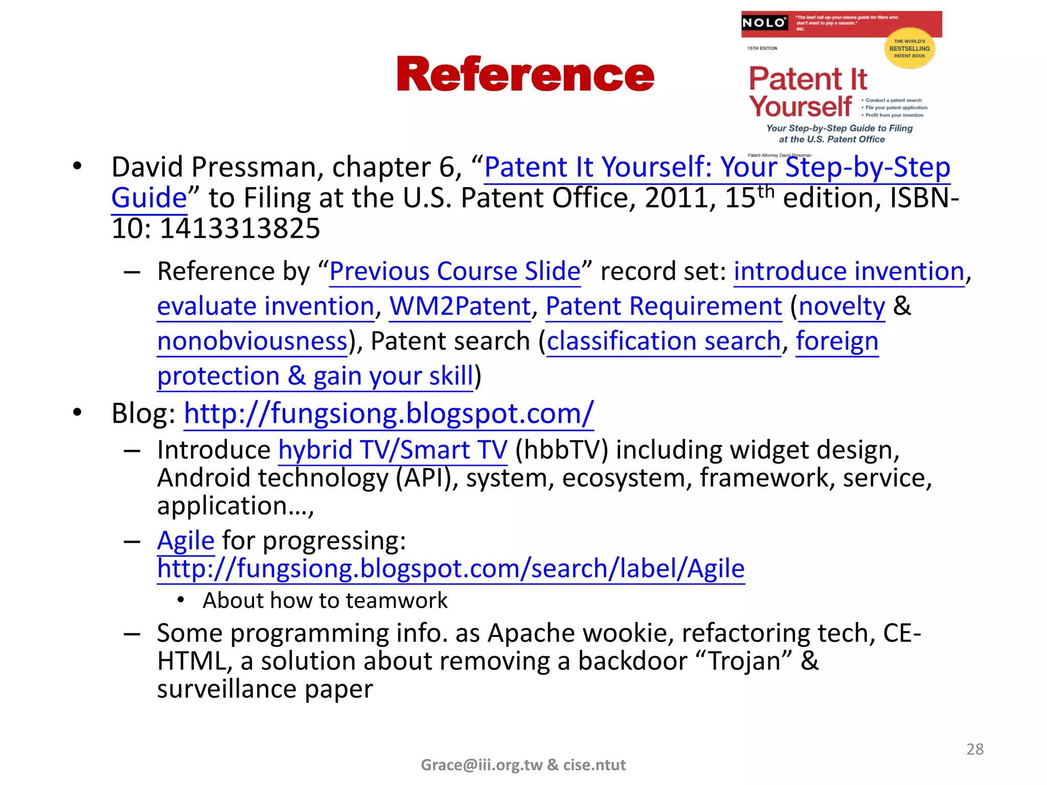 Reference
• David Pressman, chapter 6, “Patent It Yourself: Your Step-by-Step
  Guide” to Filing at the U.S. Patent Office, 2011, 15th edition, ISBN-
  10: 1413313825
    – Reference by “Previous Course Slide” record set: introduce invention,
      evaluate invention, WM2Patent, Patent Requirement (novelty &
      nonobviousness), Patent search (classification search, foreign
      protection & gain your skill)
• Blog: http://fungsiong.blogspot.com/
    – Introduce hybrid TV/Smart TV (hbbTV) including widget design,
      Android technology (API), system, ecosystem, framework, service,
      application…,
    – Agile for progressing:
      http://fungsiong.blogspot.com/search/label/Agile
        • About how to teamwork
    – Some programming info. as Apache wookie, refactoring tech, CE-
      HTML, a solution about removing a backdoor “Trojan” &
      surveillance paper
                                                                          28
                            Grace@iii.org.tw & cise.ntut
 