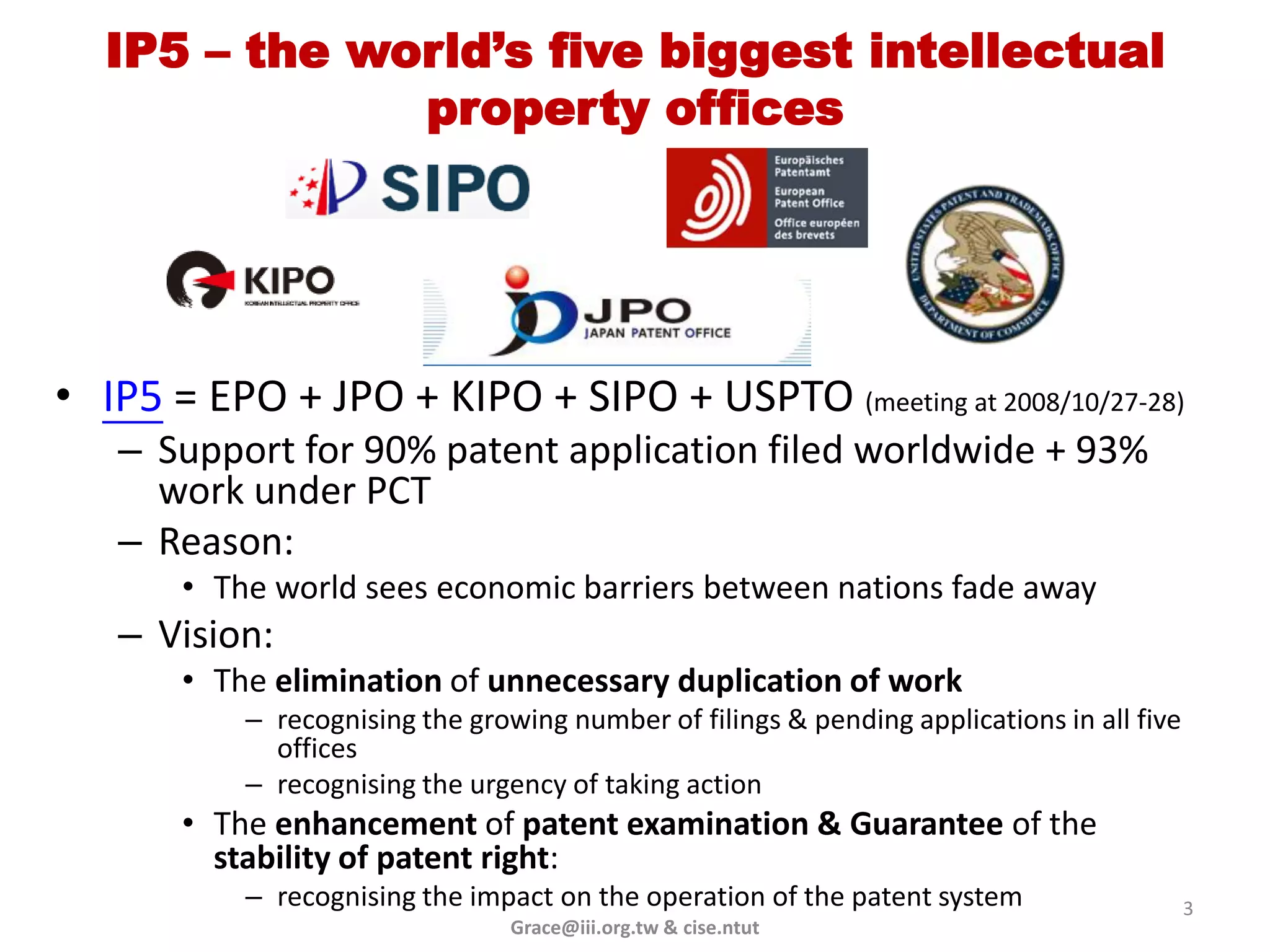 IP5 – the world’s five biggest intellectual
              property offices




• IP5 = EPO + JPO + KIPO + SIPO + USPTO (meeting at 2008/10/27-28)
   – Support for 90% patent application filed worldwide + 93%
     work under PCT
   – Reason:
       • The world sees economic barriers between nations fade away
   – Vision:
       • The elimination of unnecessary duplication of work
           – recognising the growing number of filings & pending applications in all five
             offices
           – recognising the urgency of taking action
       • The enhancement of patent examination & Guarantee of the
         stability of patent right:
           – recognising the impact on the operation of the patent system                   3
                                 Grace@iii.org.tw & cise.ntut
 
