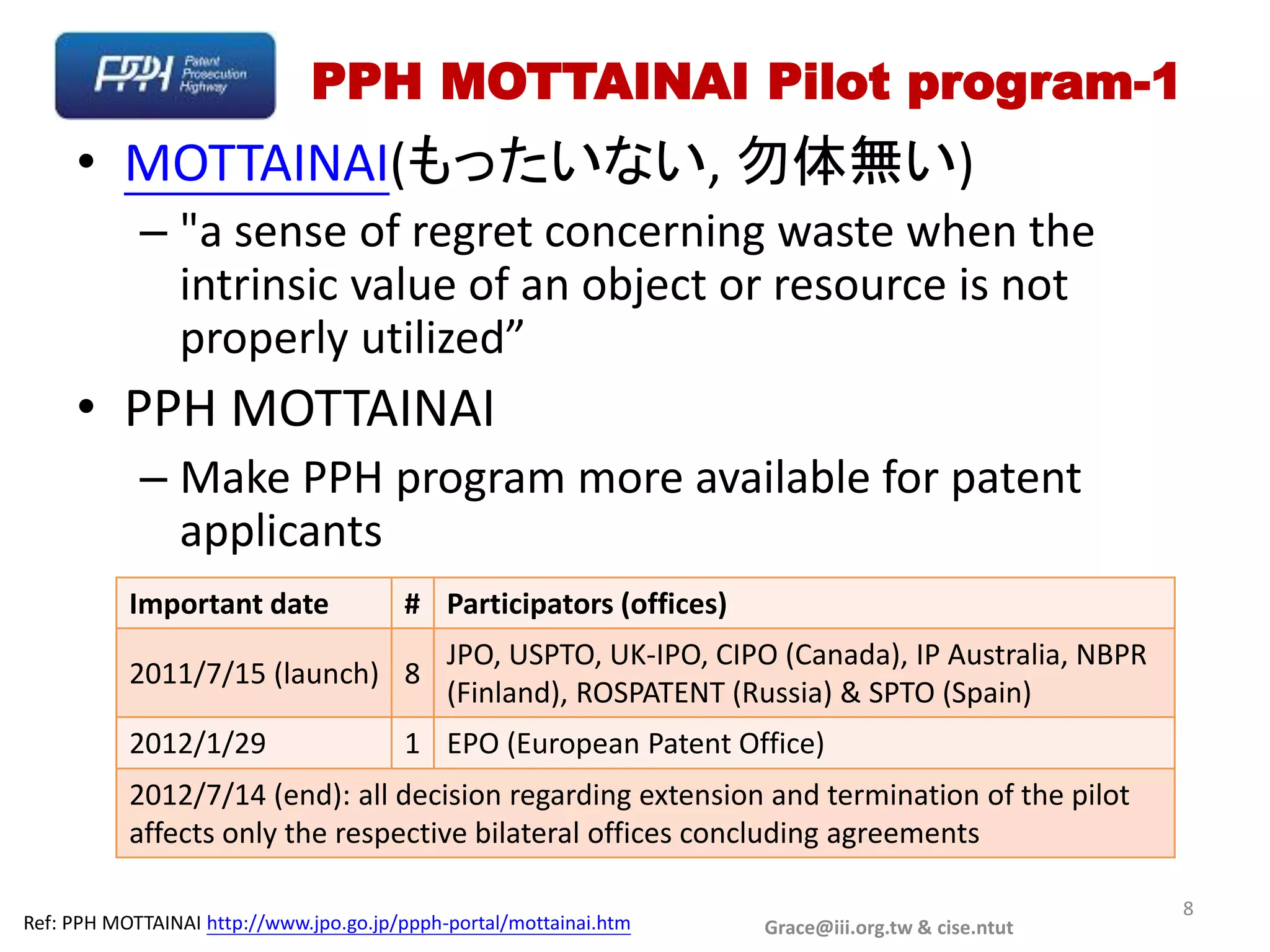 PPH MOTTAINAI Pilot program-1
     • MOTTAINAI(もったいない, 勿体無い)
            – "a sense of regret concerning waste when the
              intrinsic value of an object or resource is not
              properly utilized”
     • PPH MOTTAINAI
            – Make PPH program more available for patent
              applicants
           Important date               # Participators (offices)
                                             JPO, USPTO, UK-IPO, CIPO (Canada), IP Australia, NBPR
           2011/7/15 (launch) 8
                                             (Finland), ROSPATENT (Russia) & SPTO (Spain)
           2012/1/29                    1 EPO (European Patent Office)
           2012/7/14 (end): all decision regarding extension and termination of the pilot
           affects only the respective bilateral offices concluding agreements

                                                                                                     8
Ref: PPH MOTTAINAI http://www.jpo.go.jp/ppph-portal/mottainai.htm    Grace@iii.org.tw & cise.ntut
 