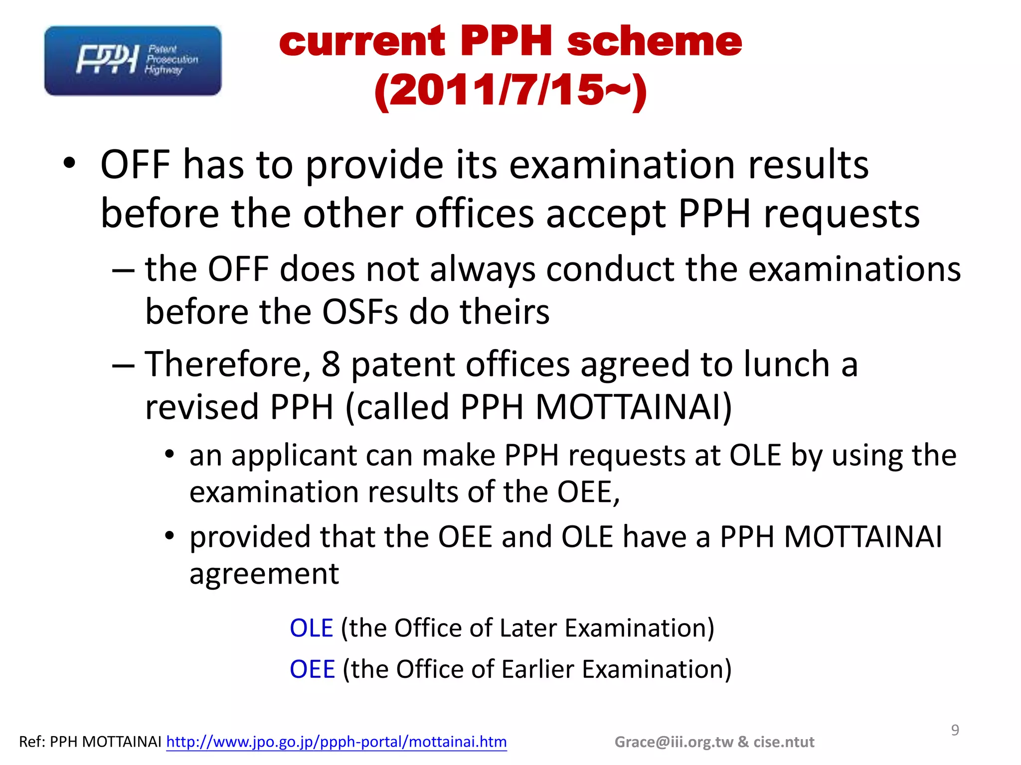 current PPH scheme
                                      (2011/7/15~)
     • OFF has to provide its examination results
       before the other offices accept PPH requests
            – the OFF does not always conduct the examinations
              before the OSFs do theirs
            – Therefore, 8 patent offices agreed to lunch a
              revised PPH (called PPH MOTTAINAI)
                   • an applicant can make PPH requests at OLE by using the
                     examination results of the OEE,
                   • provided that the OEE and OLE have a PPH MOTTAINAI
                     agreement
                                    OLE (the Office of Later Examination)
                                    OEE (the Office of Earlier Examination)

                                                                                                   9
Ref: PPH MOTTAINAI http://www.jpo.go.jp/ppph-portal/mottainai.htm   Grace@iii.org.tw & cise.ntut
 
