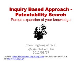 Inquiry Based Approach -
         Patentability Search
         Pursue expansion of your knowledge




                             Chen JingFung (Grace)
                              @csie.ntut.edu.tw
                                 2012/05/17
Chapter 6, “Patent It Yourself: Your Step-by-Step Guide” 15th, 2011, ISBN: 1413313825
JPO: http://www.jpo.go.jp/
 