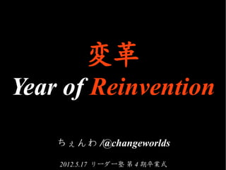 変革
Year of Reinvention

    ちぇんわ /@changeworlds
    2012.5.17 リーダー塾 第 4 期卒業式
 