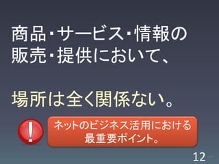 商品・サービス・情報の
販売・提供において、

場所は全く関係ない。
  ネットのビジネス活用における
      最重要ポイント。
                   12   /63
 