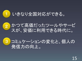 １   いきなり全国対応ができる。

２ かつて高価だったツールやサービ
    スが、安価に利用できる時代に。

３ コミュケーションの変化と、個人の
    発信力の向上。

                    15   /63
 
