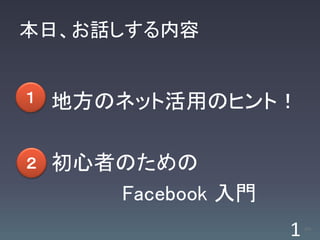 本日、お話しする内容


１   地方のネット活用のヒント！

２   初心者のための
       Facebook 入門
                     1   /63
 