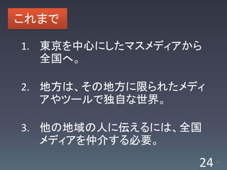 これまで

1. 東京を中心にしたマスメディアから
   全国へ。

2. 地方は、その地方に限られたメディ
   アやツールで独自な世界。

3. 他の地域の人に伝えるには、全国
   メディアを仲介する必要。

                  24   /63
 